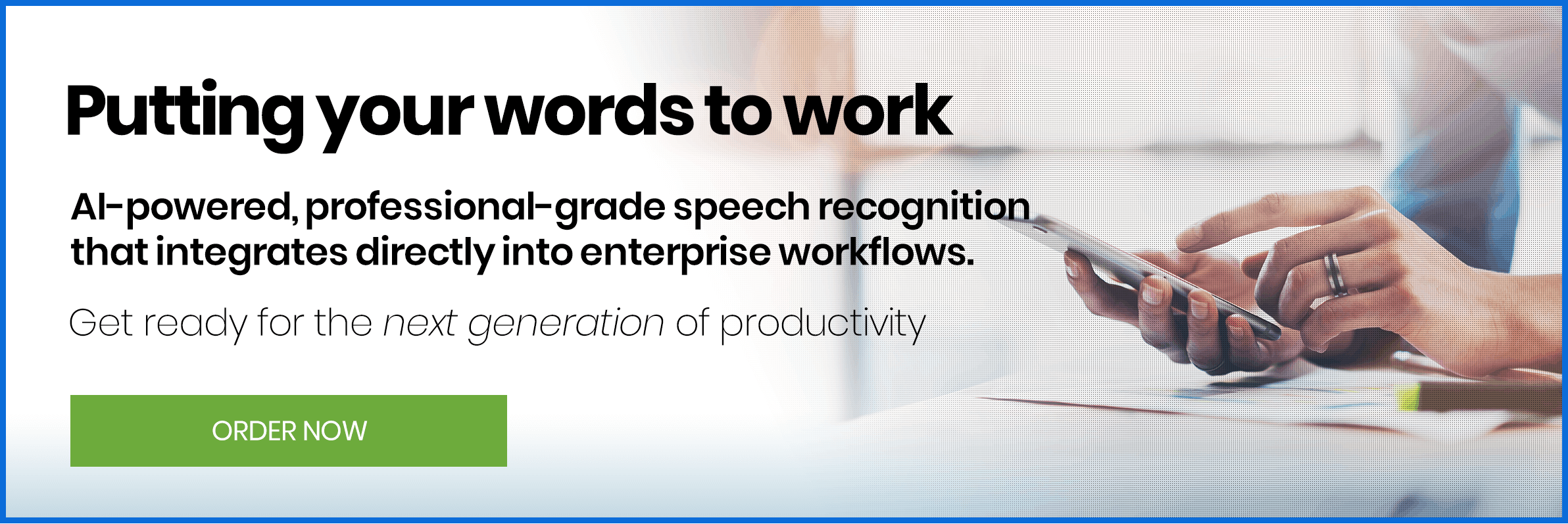 Putting your words to work. AI-powered, professional-grade speech recognitionthat integrates directly into enterprise workflows.
